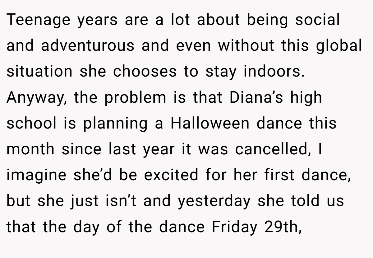 Teenage years are a lot about being social and adventurous and even without this global situation she chooses to stay indoors. Anyway, the problem is that Diana’s high school is planning a Halloween dance this month since last year it was cancelled, I imagine she’d be excited for her first dance, but she just isn’t and yesterday she told us that the day of the dance Friday 29th,