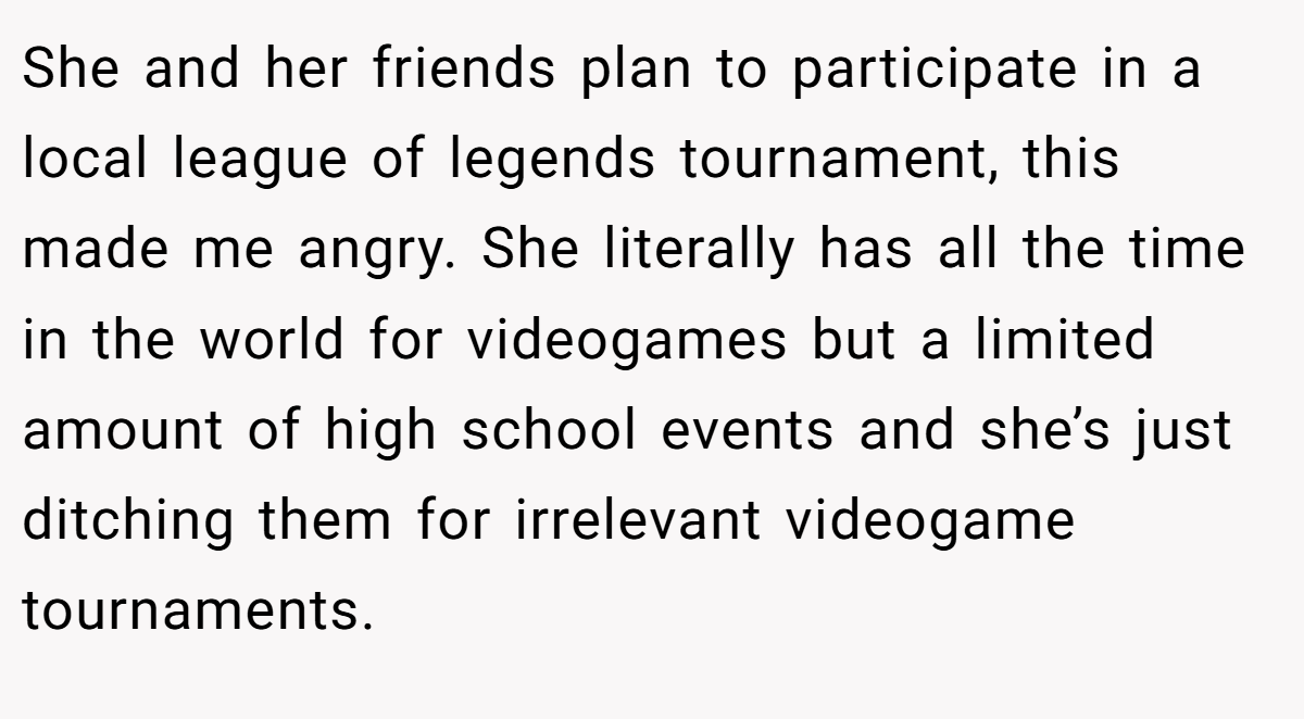 She and her friends plan to participate in a local league of legends tournament, this made me angry. She literally has all the time in the world for videogames but a limited amount of high school events and she’s just ditching them for irrelevant videogame tournaments.