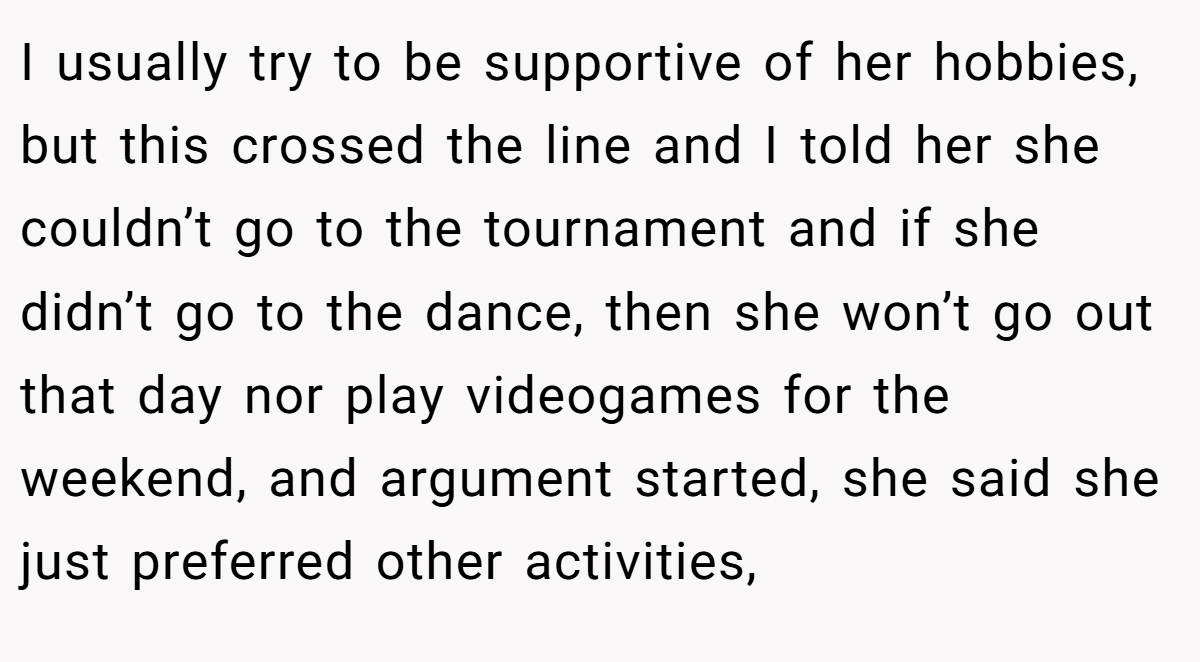 I usually try to be supportive of her hobbies, but this crossed the line and I told her she couldn’t go to the tournament and if she didn’t go to the dance, then she won’t go out that day nor play videogames for the weekend, and argument started, she said she just preferred other activities,