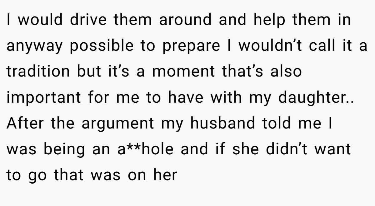I would drive them around and help them in anyway possible to prepare I wouldn’t call it a tradition but it’s a moment that’s also important for me to have with my daughter.. ​ After the argument my husband told me I was being an a**hole and if she didn’t want to go that was on her