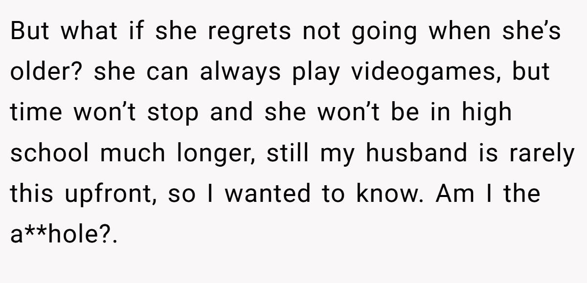 But what if she regrets not going when she’s older? she can always play videogames, but time won’t stop and she won’t be in high school much longer, still my husband is rarely this upfront, so I wanted to know. Am I the a**hole?.