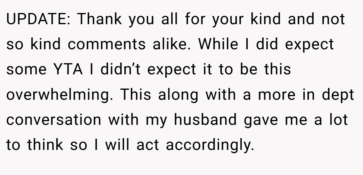 UPDATE: Thank you all for your kind and not so kind comments alike. While I did expect some YTA I didn’t expect it to be this overwhelming. This along with a more in dept conversation with my husband gave me a lot to think so I will act accordingly.