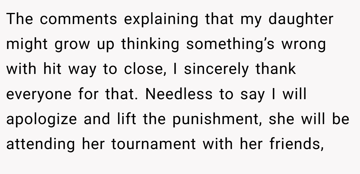 The comments explaining that my daughter might grow up thinking something’s wrong with hit way to close, I sincerely thank everyone for that. Needless to say I will apologize and lift the punishment, she will be attending her tournament with her friends,