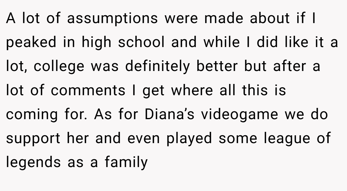 A lot of assumptions were made about if I peaked in high school and while I did like it a lot, college was definitely better but after a lot of comments I get where all this is coming for. As for Diana’s videogame we do support her and even played some league of legends as a family