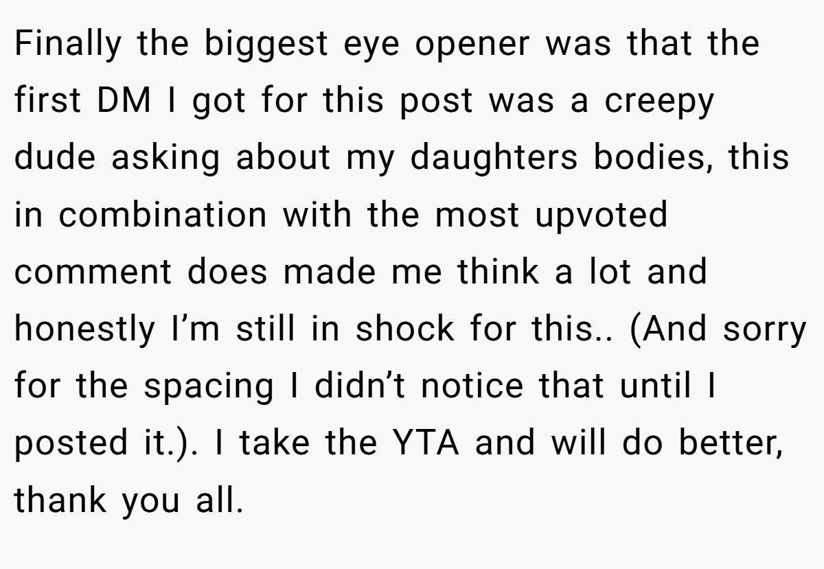 Finally the biggest eye opener was that the first DM I got for this post was a creepy dude asking about my daughters bodies, this in combination with the most upvoted comment does made me think a lot and honestly I’m still in shock for this.. (And sorry for the spacing I didn’t notice that until I posted it.). I take the YTA and will do better, thank you all.