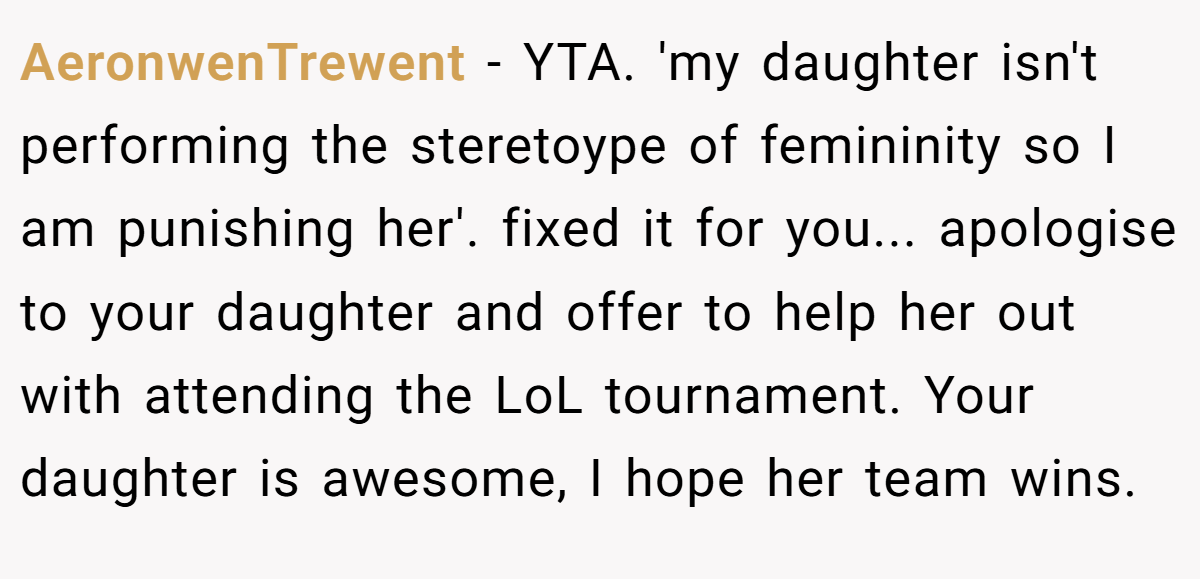 AeronwenTrewent − YTA. 'my daughter isn't performing the steretoype of femininity so I am punishing her'. fixed it for you... apologise to your daughter and offer to help her out with attending the LoL tournament. Your daughter is awesome, I hope her team wins.