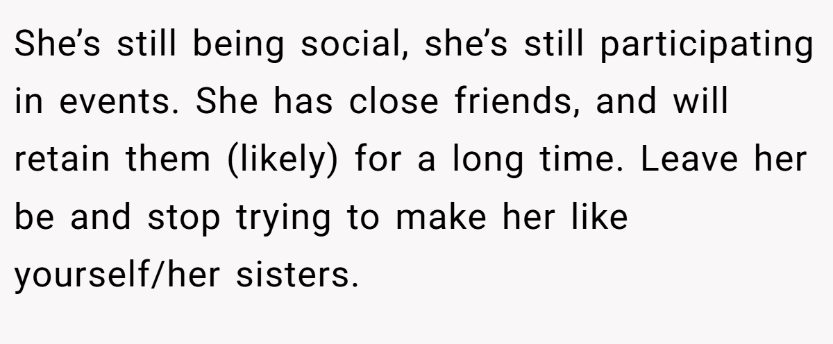 She’s still being social, she’s still participating in events. She has close friends, and will retain them (likely) for a long time. Leave her be and stop trying to make her like yourself/her sisters.