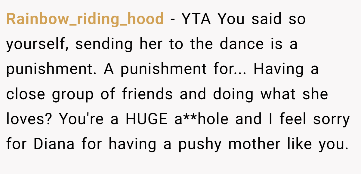 Rainbow_riding_hood − YTA You said so yourself, sending her to the dance is a punishment. A punishment for... Having a close group of friends and doing what she loves? You're a HUGE a**hole and I feel sorry for Diana for having a pushy mother like you.