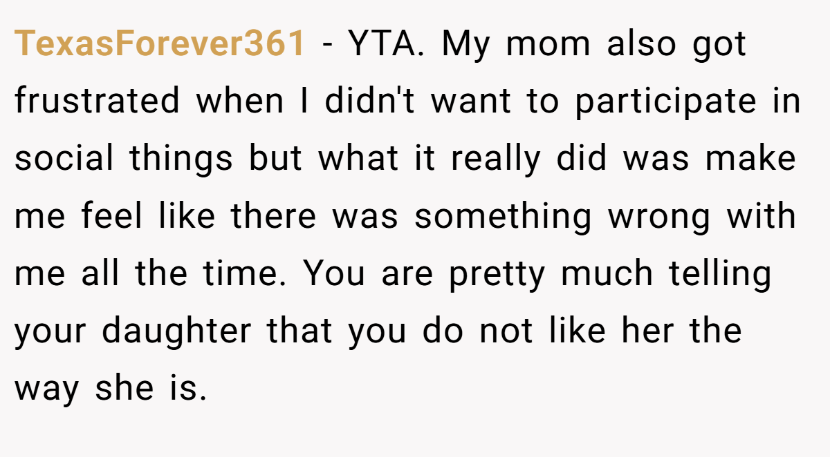 TexasForever361 − YTA. My mom also got frustrated when I didn't want to participate in social things but what it really did was make me feel like there was something wrong with me all the time. You are pretty much telling your daughter that you do not like her the way she is.