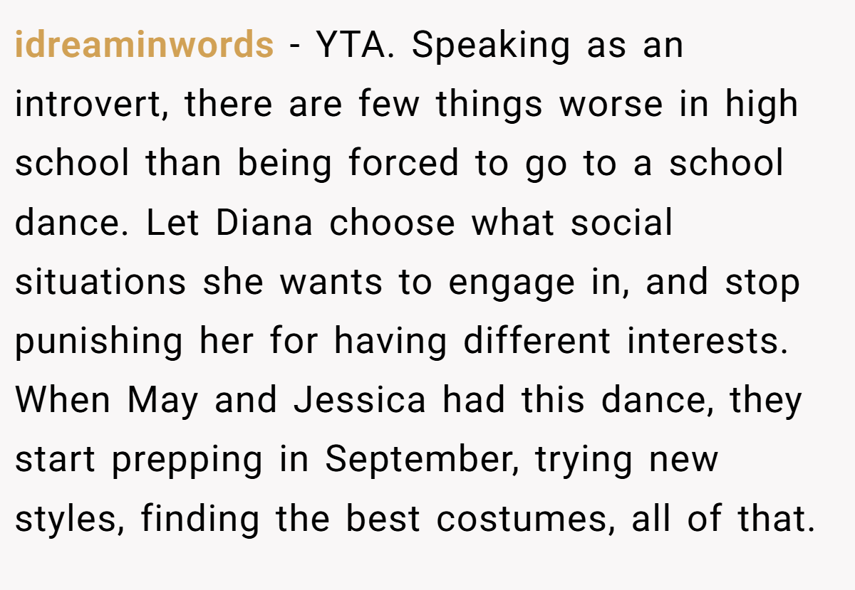 idreaminwords − YTA. Speaking as an introvert, there are few things worse in high school than being forced to go to a school dance. Let Diana choose what social situations she wants to engage in, and stop punishing her for having different interests. When May and Jessica had this dance, they start prepping in September, trying new styles, finding the best costumes, all of that.