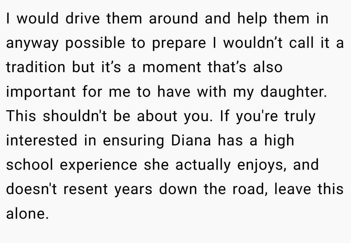 I would drive them around and help them in anyway possible to prepare I wouldn’t call it a tradition but it’s a moment that’s also important for me to have with my daughter. This shouldn't be about you. If you're truly interested in ensuring Diana has a high school experience she actually enjoys, and doesn't resent years down the road, leave this alone.