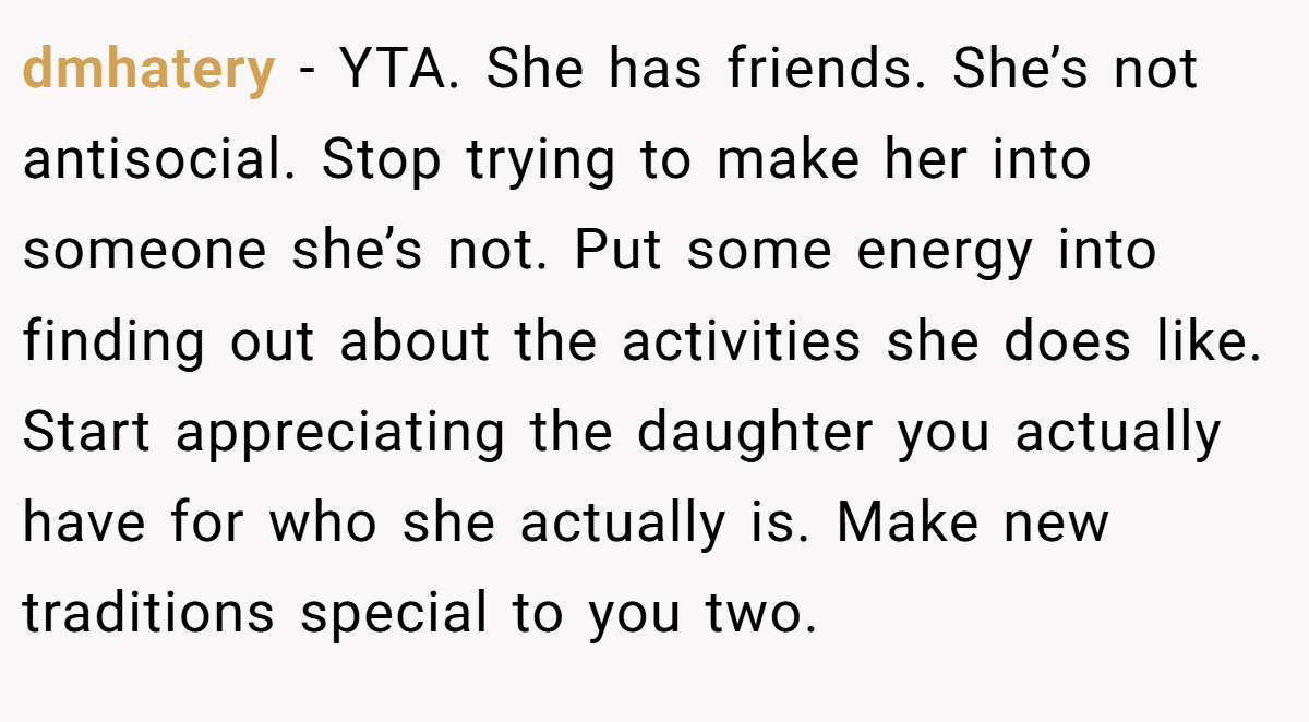 dmhatery − YTA. She has friends. She’s not antisocial. Stop trying to make her into someone she’s not. Put some energy into finding out about the activities she does like. Start appreciating the daughter you actually have for who she actually is. Make new traditions special to you two.