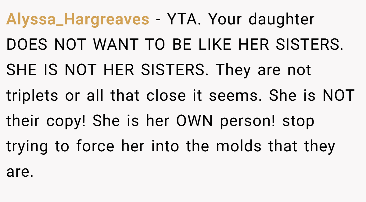 Alyssa_Hargreaves − YTA. Your daughter DOES NOT WANT TO BE LIKE HER SISTERS. SHE IS NOT HER SISTERS. They are not triplets or all that close it seems. She is NOT their copy! She is her OWN person! stop trying to force her into the molds that they are.