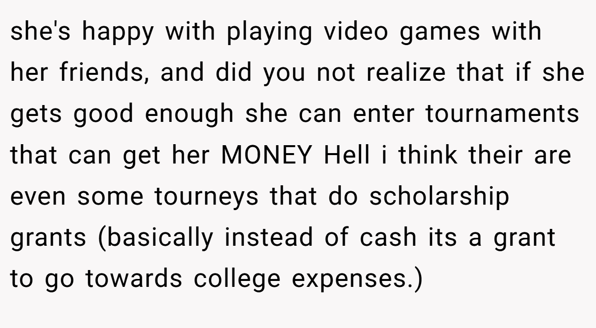 she's happy with playing video games with her friends, and did you not realize that if she gets good enough she can enter tournaments that can get her MONEY Hell i think their are even some tourneys that do scholarship grants (basically instead of cash its a grant to go towards college expenses.)