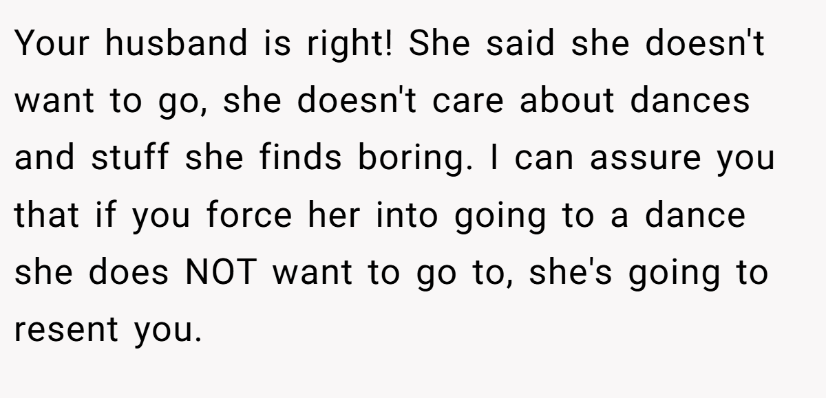 Your husband is right! She said she doesn't want to go, she doesn't care about dances and stuff she finds boring. I can assure you that if you force her into going to a dance she does NOT want to go to, she's going to resent you.