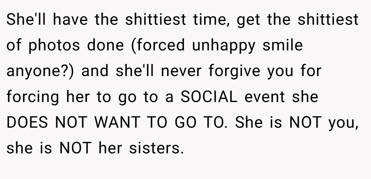 She'll have the shittiest time, get the shittiest of photos done (forced unhappy smile anyone?) and she'll never forgive you for forcing her to go to a SOCIAL event she DOES NOT WANT TO GO TO. She is NOT you, she is NOT her sisters.