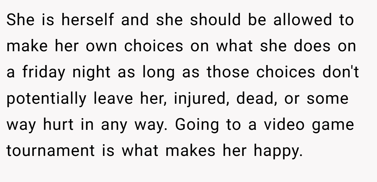 She is herself and she should be allowed to make her own choices on what she does on a friday night as long as those choices don't potentially leave her, injured, dead, or some way hurt in any way. Going to a video game tournament is what makes her happy.