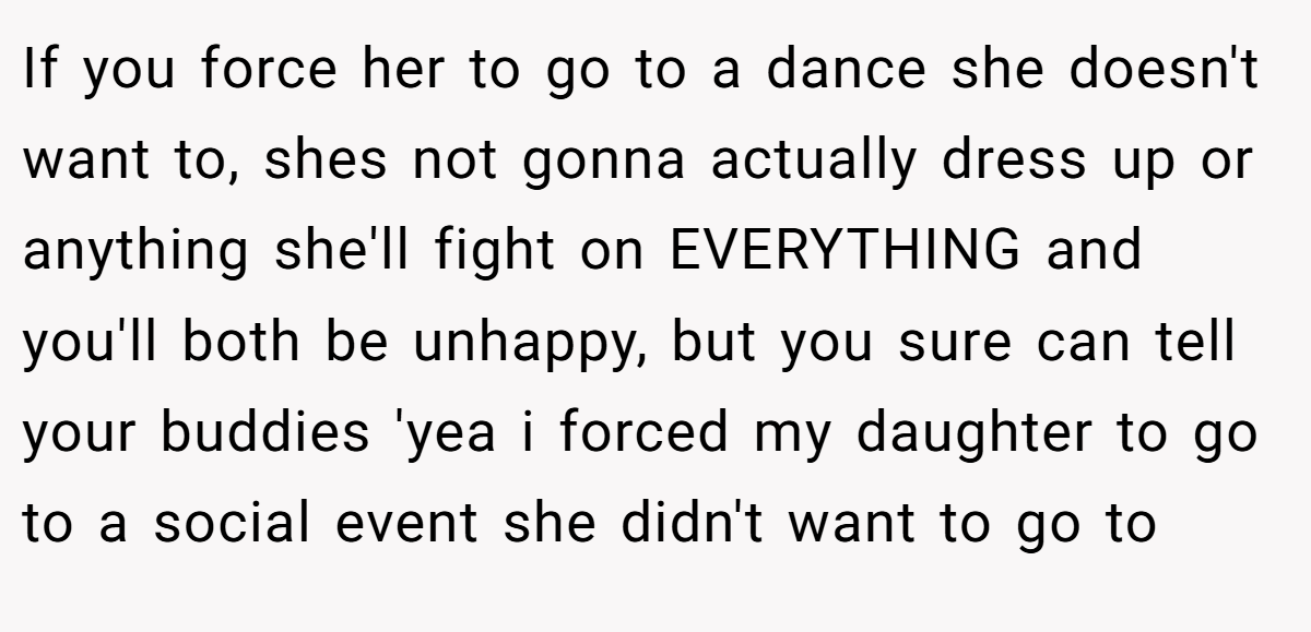 If you force her to go to a dance she doesn't want to, shes not gonna actually dress up or anything she'll fight on EVERYTHING and you'll both be unhappy, but you sure can tell your buddies 'yea i forced my daughter to go to a social event she didn't want to go to