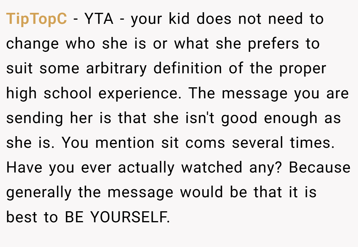 TipTopC − YTA - your kid does not need to change who she is or what she prefers to suit some arbitrary definition of the proper high school experience. The message you are sending her is that she isn't good enough as she is. You mention sit coms several times. Have you ever actually watched any? Because generally the message would be that it is best to BE YOURSELF.