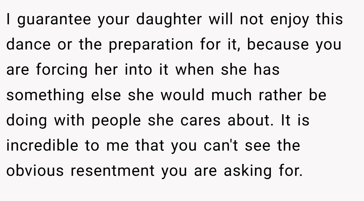 I guarantee your daughter will not enjoy this dance or the preparation for it, because you are forcing her into it when she has something else she would much rather be doing with people she cares about. It is incredible to me that you can't see the obvious resentment you are asking for.