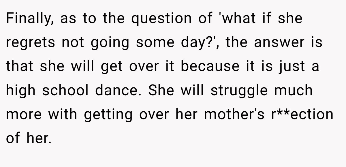 Finally, as to the question of 'what if she regrets not going some day?', the answer is that she will get over it because it is just a high school dance. She will struggle much more with getting over her mother's r**ection of her.