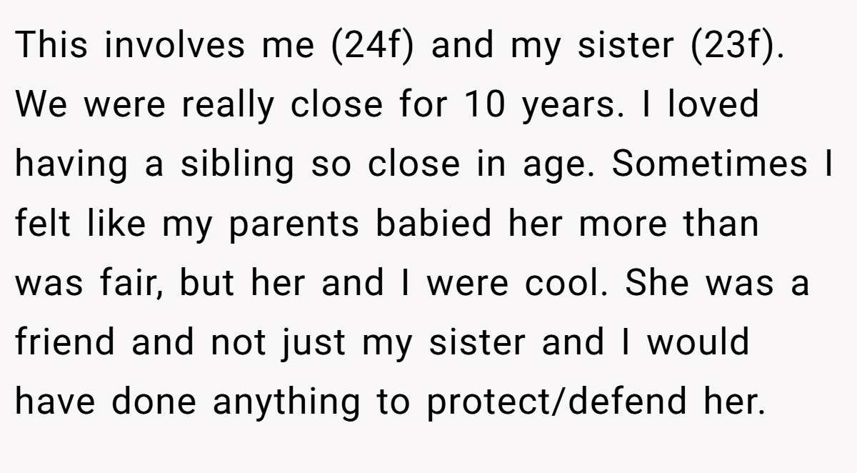 This involves me (24f) and my sister (23f). We were really close for 10 years. I loved having a sibling so close in age. Sometimes I felt like my parents babied her more than was fair, but her and I were cool. She was a friend and not just my sister and I would have done anything to protect/defend her.