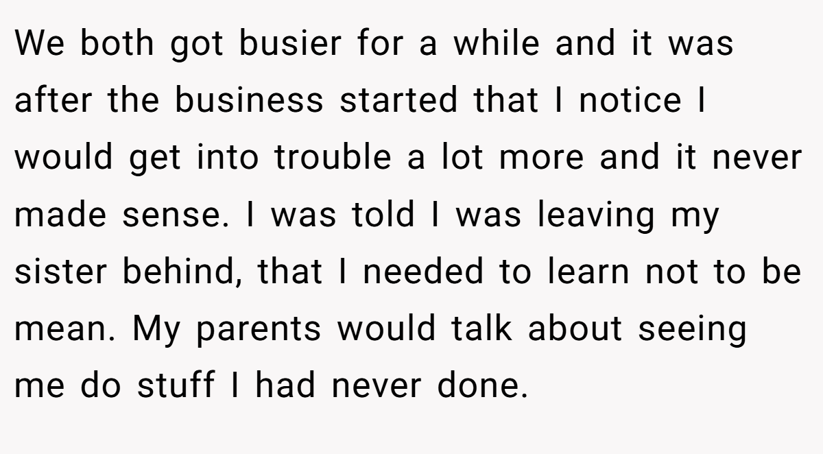We both got busier for a while and it was after the business started that I notice I would get into trouble a lot more and it never made sense. I was told I was leaving my sister behind, that I needed to learn not to be mean. My parents would talk about seeing me do stuff I had never done.