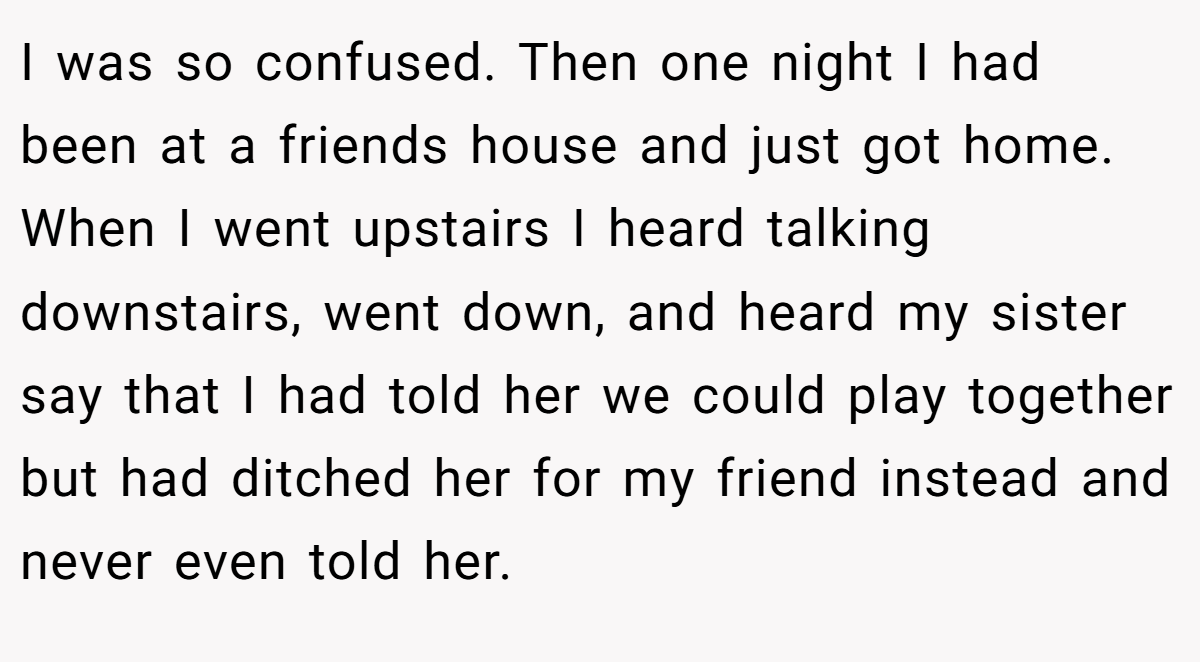 I was so confused. Then one night I had been at a friends house and just got home. When I went upstairs I heard talking downstairs, went down, and heard my sister say that I had told her we could play together but had ditched her for my friend instead and never even told her.