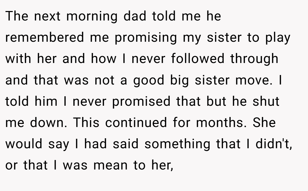 The next morning dad told me he remembered me promising my sister to play with her and how I never followed through and that was not a good big sister move. I told him I never promised that but he shut me down. This continued for months. She would say I had said something that I didn't, or that I was mean to her,