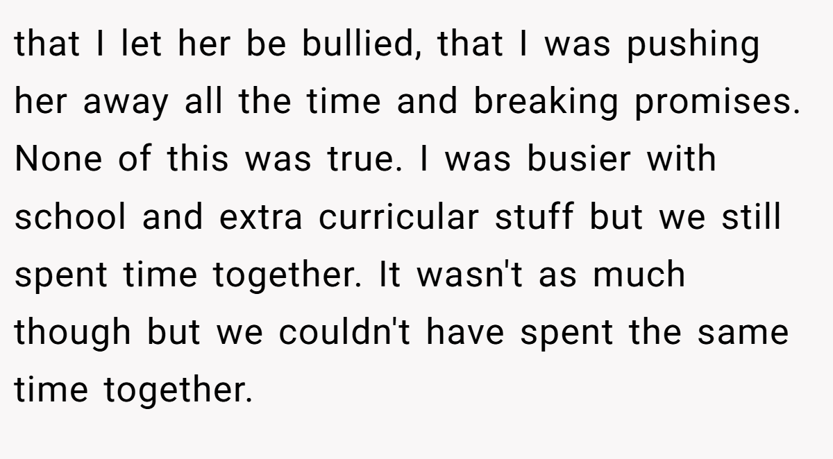 that I let her be bullied, that I was pushing her away all the time and breaking promises. None of this was true. I was busier with school and extra curricular stuff but we still spent time together. It wasn't as much though but we couldn't have spent the same time together.