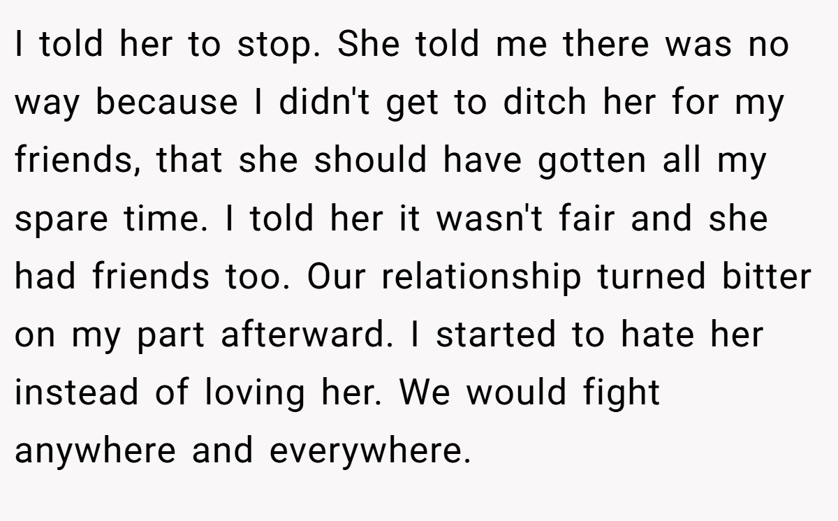 I told her to stop. She told me there was no way because I didn't get to ditch her for my friends, that she should have gotten all my spare time. I told her it wasn't fair and she had friends too. Our relationship turned bitter on my part afterward. I started to hate her instead of loving her. We would fight anywhere and everywhere.