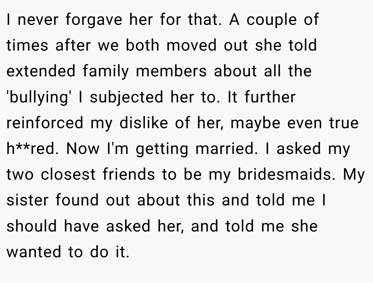 I never forgave her for that. A couple of times after we both moved out she told extended family members about all the 'bullying' I subjected her to. It further reinforced my dislike of her, maybe even true h**red. Now I'm getting married. I asked my two closest friends to be my bridesmaids. My sister found out about this and told me I should have asked her, and told me she wanted to do it.