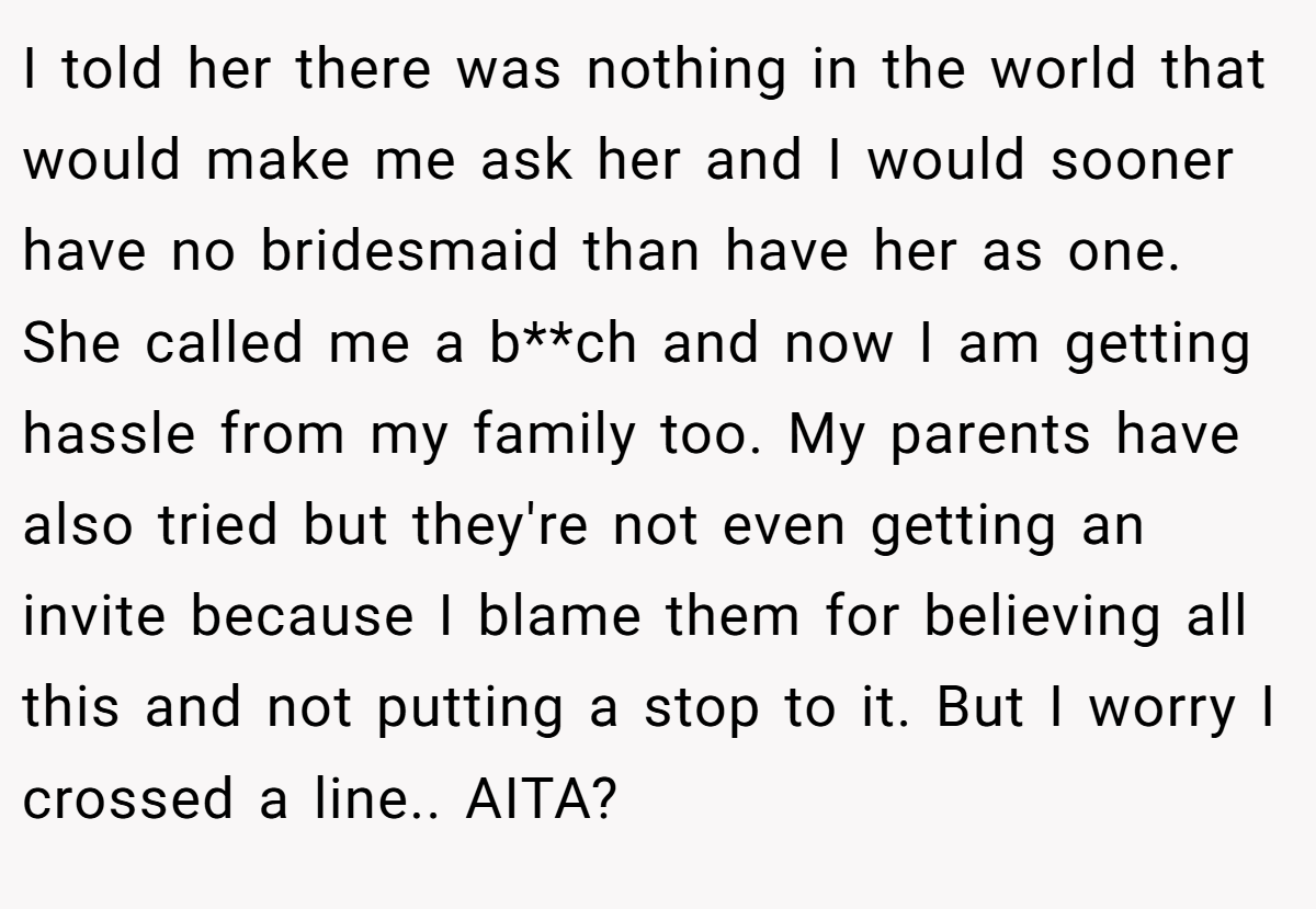 I told her there was nothing in the world that would make me ask her and I would sooner have no bridesmaid than have her as one. She called me a b**ch and now I am getting hassle from my family too. My parents have also tried but they're not even getting an invite because I blame them for believing all this and not putting a stop to it. But I worry I crossed a line.. AITA?