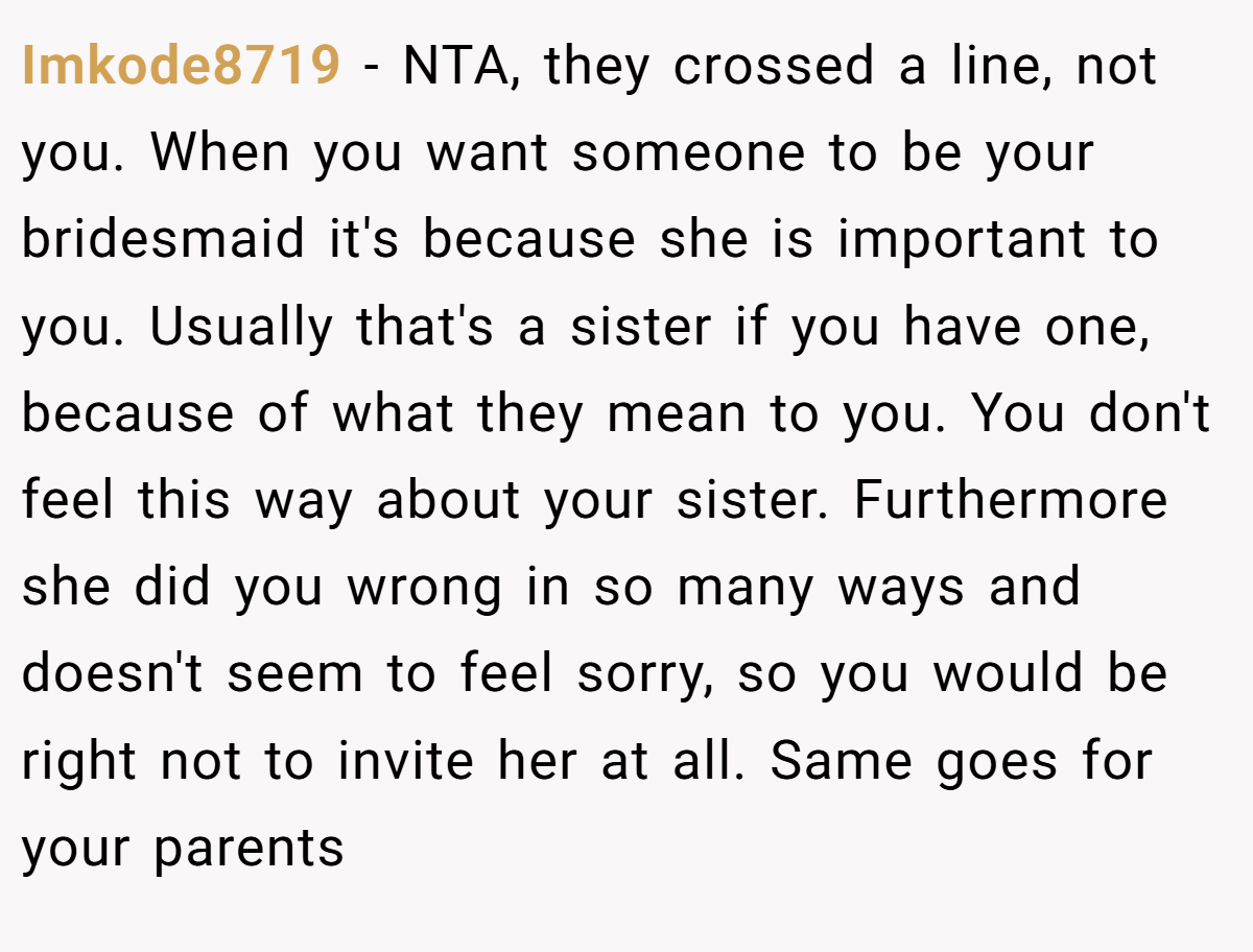 Imkode8719 - NTA, they crossed a line, not you. When you want someone to be your bridesmaid it's because she is important to you. Usually that's a sister if you have one, because of what they mean to you. You don't feel this way about your sister. Furthermore she did you wrong in so many ways and doesn't seem to feel sorry, so you would be right not to invite her at all. Same goes for your parents