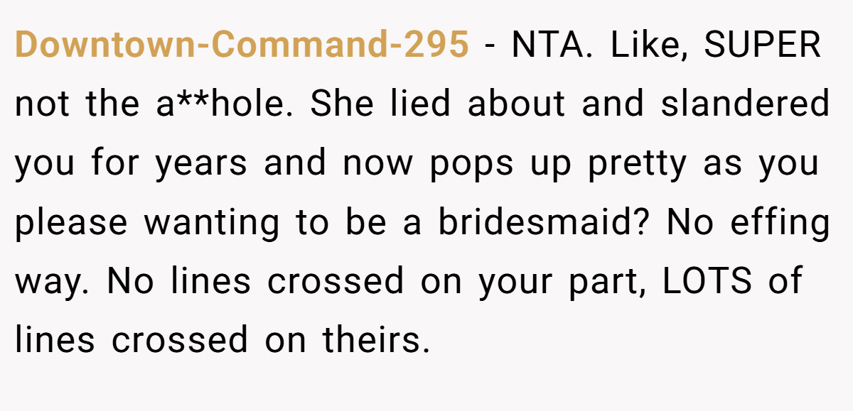 Downtown-Command-295 - NTA. Like, SUPER not the a**hole. She lied about and slandered you for years and now pops up pretty as you please wanting to be a bridesmaid? No effing way. No lines crossed on your part, LOTS of lines crossed on theirs.