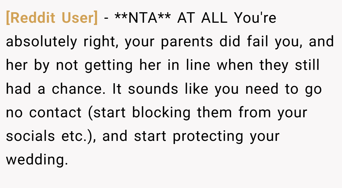 [Reddit User] - **NTA** AT ALL You're absolutely right, your parents did fail you, and her by not getting her in line when they still had a chance. It sounds like you need to go no contact (start blocking them from your socials etc.), and start protecting your wedding.