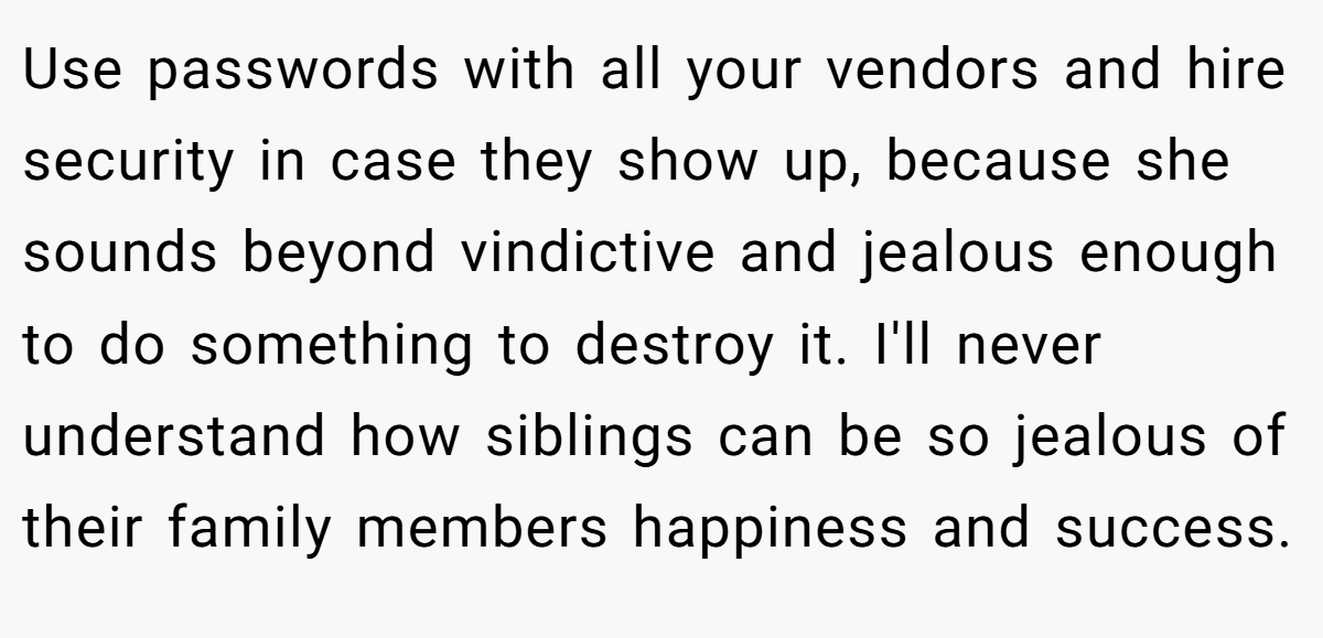Use passwords with all your vendors and hire security in case they show up, because she sounds beyond vindictive and jealous enough to do something to destroy it. I'll never understand how siblings can be so jealous of their family members happiness and success.