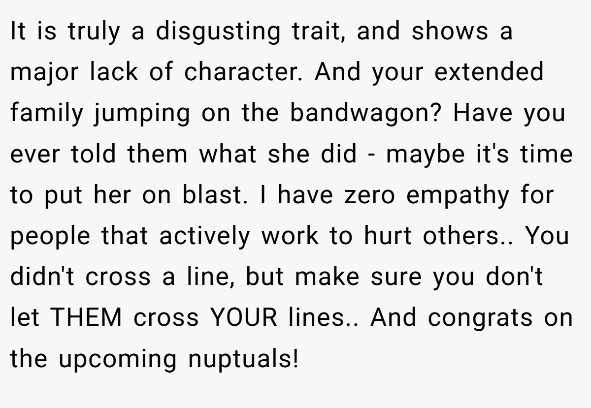 It is truly a disgusting trait, and shows a major lack of character. And your extended family jumping on the bandwagon? Have you ever told them what she did - maybe it's time to put her on blast. I have zero empathy for people that actively work to hurt others.. You didn't cross a line, but make sure you don't let THEM cross YOUR lines.. And congrats on the upcoming nuptuals!
