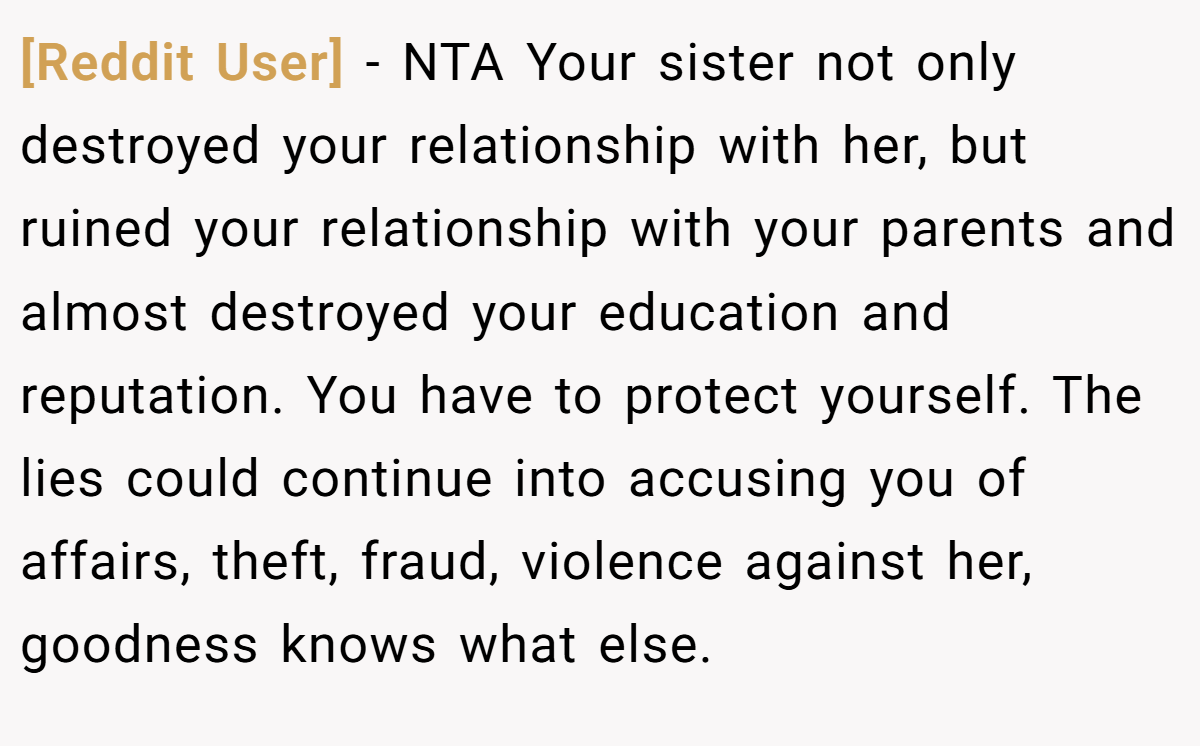 [Reddit User] - NTA Your sister not only destroyed your relationship with her, but ruined your relationship with your parents and almost destroyed your education and reputation. You have to protect yourself. The lies could continue into accusing you of affairs, theft, fraud, violence against her, goodness knows what else.