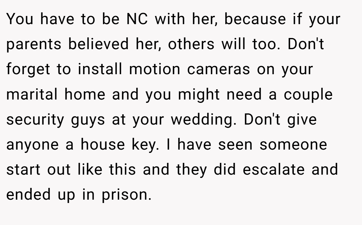 You have to be NC with her, because if your parents believed her, others will too. Don't forget to install motion cameras on your marital home and you might need a couple security guys at your wedding. Don't give anyone a house key. I have seen someone start out like this and they did escalate and ended up in prison.