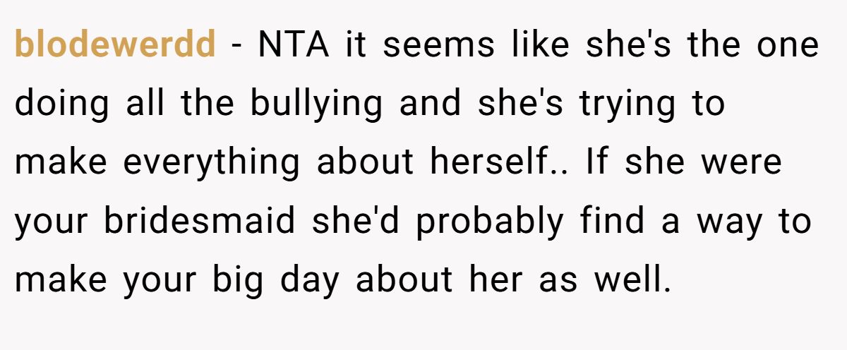 blodewerdd - NTA it seems like she's the one doing all the bullying and she's trying to make everything about herself.. If she were your bridesmaid she'd probably find a way to make your big day about her as well.