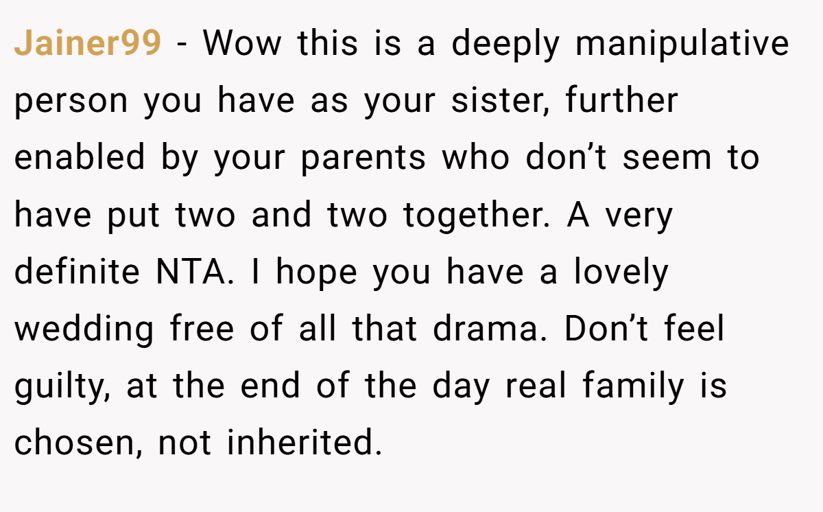 Jainer99 - Wow this is a deeply manipulative person you have as your sister, further enabled by your parents who don’t seem to have put two and two together. A very definite NTA. I hope you have a lovely wedding free of all that drama. Don’t feel guilty, at the end of the day real family is chosen, not inherited.