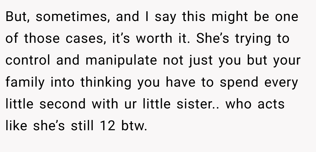 But, sometimes, and I say this might be one of those cases, it’s worth it. She’s trying to control and manipulate not just you but your family into thinking you have to spend every little second with ur little sister.. who acts like she’s still 12 btw.
