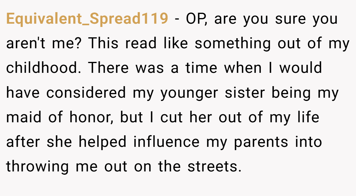 Equivalent_Spread119 - OP, are you sure you aren't me? This read like something out of my childhood. There was a time when I would have considered my younger sister being my maid of honor, but I cut her out of my life after she helped influence my parents into throwing me out on the streets.