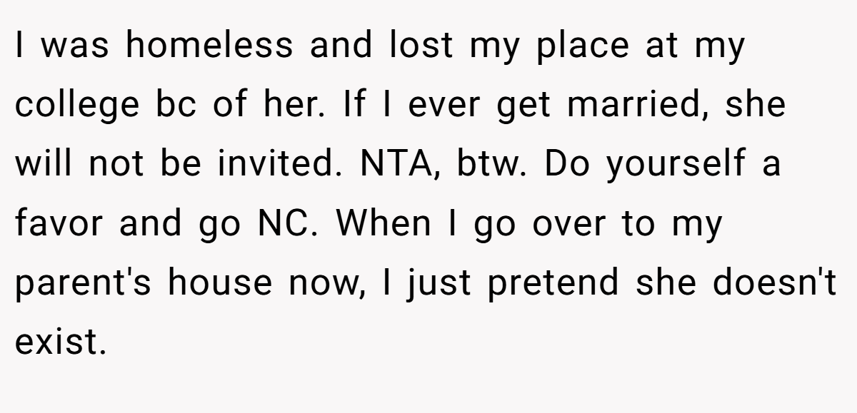 I was homeless and lost my place at my college bc of her. If I ever get married, she will not be invited. NTA, btw. Do yourself a favor and go NC. When I go over to my parent's house now, I just pretend she doesn't exist.