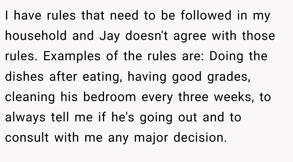 I have rules that need to be followed in my household and Jay doesn't agree with those rules. Examples of the rules are: Doing the dishes after eating, having good grades, cleaning his bedroom every three weeks, to always tell me if he's going out and to consult with me any major decision.