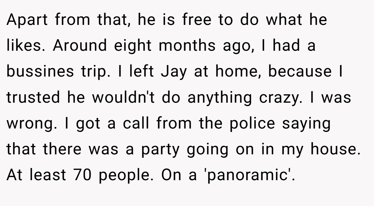 Apart from that, he is free to do what he likes. Around eight months ago, I had a bussines trip. I left Jay at home, because I trusted he wouldn't do anything crazy. I was wrong. I got a call from the police saying that there was a party going on in my house. At least 70 people. On a 'panoramic'.