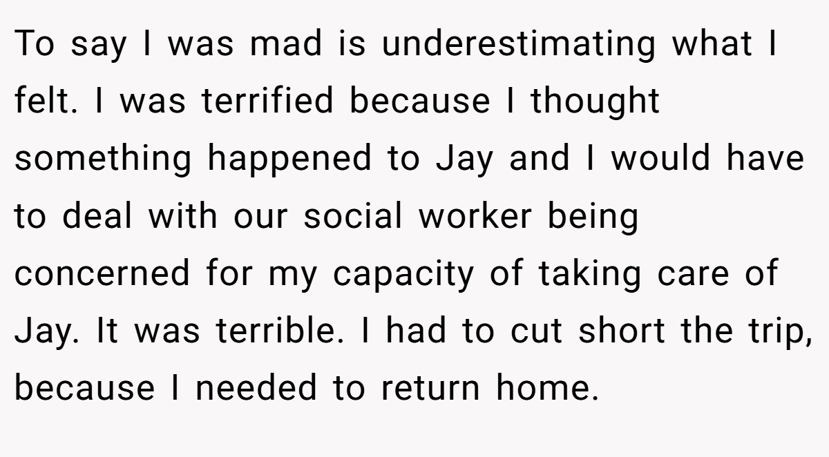 To say I was mad is underestimating what I felt. I was terrified because I thought something happened to Jay and I would have to deal with our social worker being concerned for my capacity of taking care of Jay. It was terrible. I had to cut short the trip, because I needed to return home.