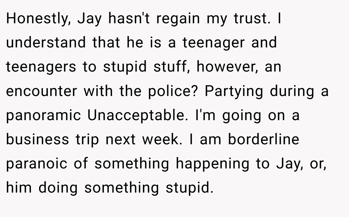 Honestly, Jay hasn't regain my trust. I understand that he is a teenager and teenagers to stupid stuff, however, an encounter with the police? Partying during a panoramic Unacceptable. I'm going on a business trip next week. I am borderline paranoic of something happening to Jay, or, him doing something stupid.