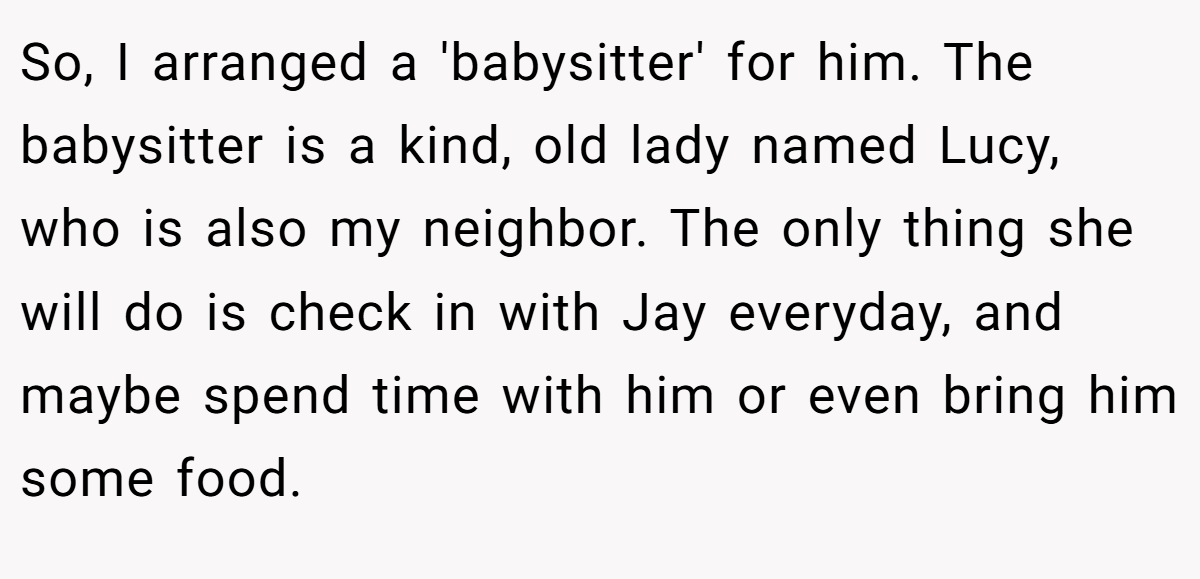 So, I arranged a 'babysitter' for him. The babysitter is a kind, old lady named Lucy, who is also my neighbor. The only thing she will do is check in with Jay everyday, and maybe spend time with him or even bring him some food.